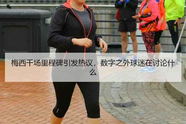 梅西千场里程碑引发热议，数字之外球迷在讨论什么